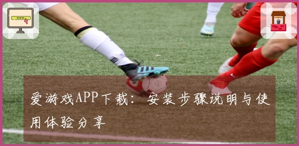 爱游戏APP下载：安装步骤说明与使用体验分享