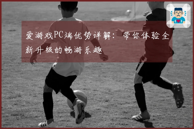 爱游戏PC端优势详解：带你体验全新升级的畅游乐趣