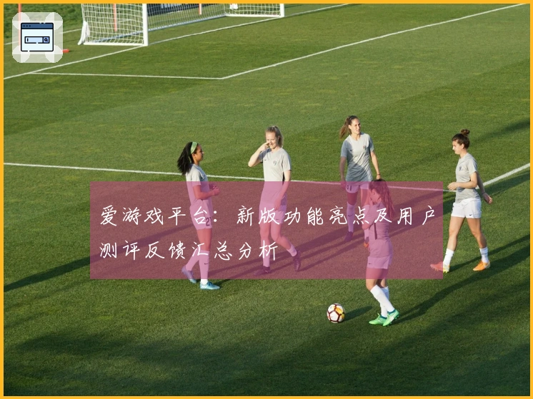 爱游戏平台：新版功能亮点及用户测评反馈汇总分析