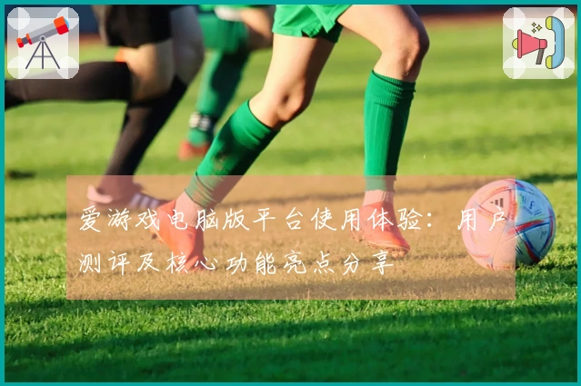 爱游戏电脑版平台使用体验：用户测评及核心功能亮点分享